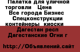 Палатка для уличной торговли › Цена ­ 6 000 - Все города Бизнес » Спецконструкции, контейнеры, киоски   . Дагестан респ.,Дагестанские Огни г.